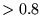 $>0.8$